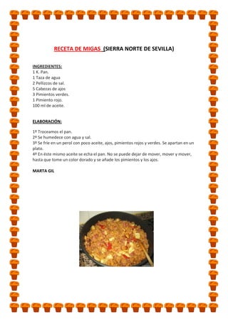 RECETA DE MIGAS (SIERRA NORTE DE SEVILLA)
INGREDIENTES:
1 K. Pan.
1 Taza de agua
2 Pellizcos de sal.
5 Cabezas de ajos
3 Pimientos verdes.
1 Pimiento rojo.
100 ml de aceite.
ELABORACIÓN:
1º Troceamos el pan.
2º Se humedece con agua y sal.
3º Se fríe en un perol con poco aceite, ajos, pimientos rojos y verdes. Se apartan en un
plato.
4º En éste mismo aceite se echa el pan. No se puede dejar de mover, mover y mover,
hasta que tome un color dorado y se añade los pimientos y los ajos.
MARTA GIL

 