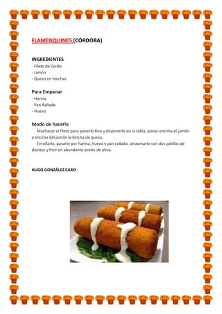 FLAMENQUINES (CÓRDOBA)
INGREDIENTES
- Filete de Cerdo
- Jamón
- Queso en lonchas

Para Empanar
- Harina
- Pan Rallado
- Huevo

Modo de hacerlo
Machacar el filete para ponerlo fino y disponerlo en la tabla, poner encima el jamón
y encima del jamón la loncha de queso.
Enrollarlo, pasarlo por harina, huevo y pan rallado, atravesarlo con dos palillos de
dientes y freír en abundante aceite de oliva.

HUGO GONZÁLEZ CARO

 