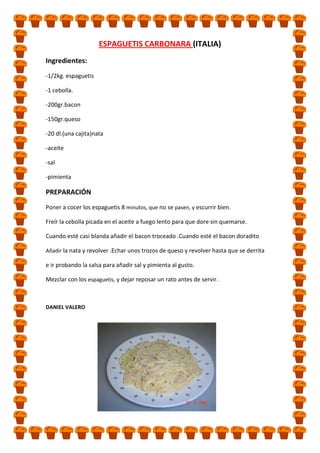 ESPAGUETIS CARBONARA (ITALIA)
Ingredientes:
-1/2kg. espaguetis
-1 cebolla.
-200gr.bacon
-150gr.queso
-20 dl.(una cajita)nata
-aceite
-sal
-pimienta

PREPARACIÓN
Poner a cocer los espaguetis 8 minutos, que no se pasen, y escurrir bien.
Freír la cebolla picada en el aceite a fuego lento para que dore sin quemarse.
Cuando esté casi blanda añadir el bacon troceado .Cuando esté el bacon doradito
Añadir la nata y revolver .Echar unos trozos de queso y revolver hasta que se derrita

e ir probando la salsa para añadir sal y pimienta al gusto.
Mezclar con los espaguetis, y dejar reposar un rato antes de servir.

DANIEL VALERO

 
