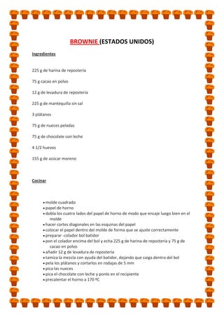 BROWNIE (ESTADOS UNIDOS)
Ingredientes

225 g de harina de repostería
75 g cacao en polvo
12 g de levadura de repostería
225 g de mantequilla sin sal
3 plátanos
75 g de nueces peladas
75 g de chocolate con leche
4 1/2 huevos
155 g de azúcar moreno

Cocinar

molde cuadrado
papel de horno
dobla los cuatro lados del papel de horno de modo que encaje luego bien en el
molde
hacer cortes diagonales en las esquinas del papel
colocar el papel dentro del molde de forma que se ajuste correctamente
preparar -colador bol batidor
pon el colador encima del bol y echa 225 g de harina de repostería y 75 g de
cacao en polvo
añadir 12 g de levadura de repostería
tamiza la mezcla con ayuda del batidor, dejando que caiga dentro del bol
pela los plátanos y cortarlos en rodajas de 5 mm
pica las nueces
pica el chocolate con leche y ponlo en el recipiente
precalentar el horno a 170 ºC

 