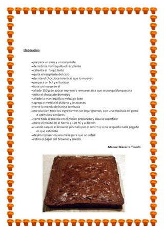 Elaboración

prepara un cazo y un recipiente
derretir la mantequilla el recipiente
calienta el fuego lento
quita el recipiente del cazo
derrite el chocolate mientras que lo mueves
prepara un bol y el batidor
bate un huevo en el
añade 150 g de azúcar moreno y remueve asta que se ponga blanquecina
echa el chocolate derretido
añade la mantequilla y mézclalo bien
agrega y mezcla el plátano y las nueces
verte la mezcla de harina tamizada
mezcla bien todo los ingredientes sin dejar grumos, con una espátula de goma
o utensilios similares
verte toda la mezcla en el molde preparado y alisa la superficie
mete el molde en el horno a 170 ºC y a 30 min
cuando saques el brownie pínchalo por el centro y si no se queda nada pegado
es que esta listo
déjalo reposar en una mesa para que se enfrié
retira el papel del brownie y sírvelo.
Manuel Navarro Toledo

 