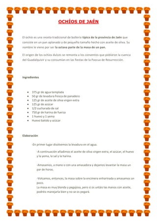 OCHÍOS DE JAÉN

El ochío es una receta tradicional de bollería típica de la provincia de Jaén que
consiste en un pan aplanado y de pequeño tamaño hecho con aceite de oliva. Su
nombre le viene por ser la octava parte de la masa de un pan.
El origen de los ochíos dulces se remonta a los conventos que poblaron la cuenca
del Guadalquivir y su consumían en las fiestas de la Pascua de Resurrección.

Ingredientes

375 gr de agua templada
50 gr de levadura fresca de panadero
125 gr de aceite de oliva virgen extra
125 gr de azúcar
1/2 cucharada de sal
750 gr de harina de fuerza
1 huevo y 1 yema
Huevo batido y azúcar

Elaboración
-En primer lugar disolvemos la levadura en el agua.
-A continuación añadimos el aceite de oliva virgen extra, el azúcar, el huevo
y la yema, la sal y la harina.
-Amasamos, a mano o con una amasadora y dejamos levantar la masa un
par de horas.
-Volcamos, entonces, la masa sobre la encimera enharinada y amasamos un
poco.
La masa es muy blanda y pegajosa, pero si os untáis las manos con aceite,
podréis manejarla bien y no se os pegará.

 