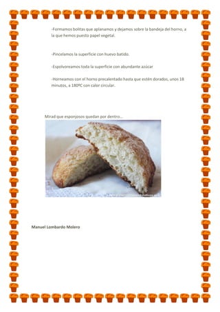 -Formamos bolitas que aplanamos y dejamos sobre la bandeja del horno, a
la que hemos puesto papel vegetal.

-Pincelamos la superficie con huevo batido.
-Espolvoreamos toda la superficie con abundante azúcar
-Horneamos con el horno precalentado hasta que estén dorados, unos 18
minutos, a 180ºC con calor circular.

Mirad que esponjosos quedan por dentro...

Manuel Lombardo Molero

 