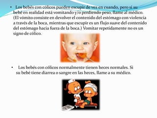 • Los bebés con cólicos pueden escupir de vez en cuando, pero si su
bebé en realidad está vomitando y/o perdiendo peso, llame al médico.
(El vómito consiste en devolver el contenido del estómago con violencia
a través de la boca, mientras que escupir es un flujo suave del contenido
del estómago hacia fuera de la boca.) Vomitar repetidamente no es un
signo de cólico.
• Los bebés con cólicos normalmente tienen heces normales. Si
su bebé tiene diarrea o sangre en las heces, llame a su médico.
 