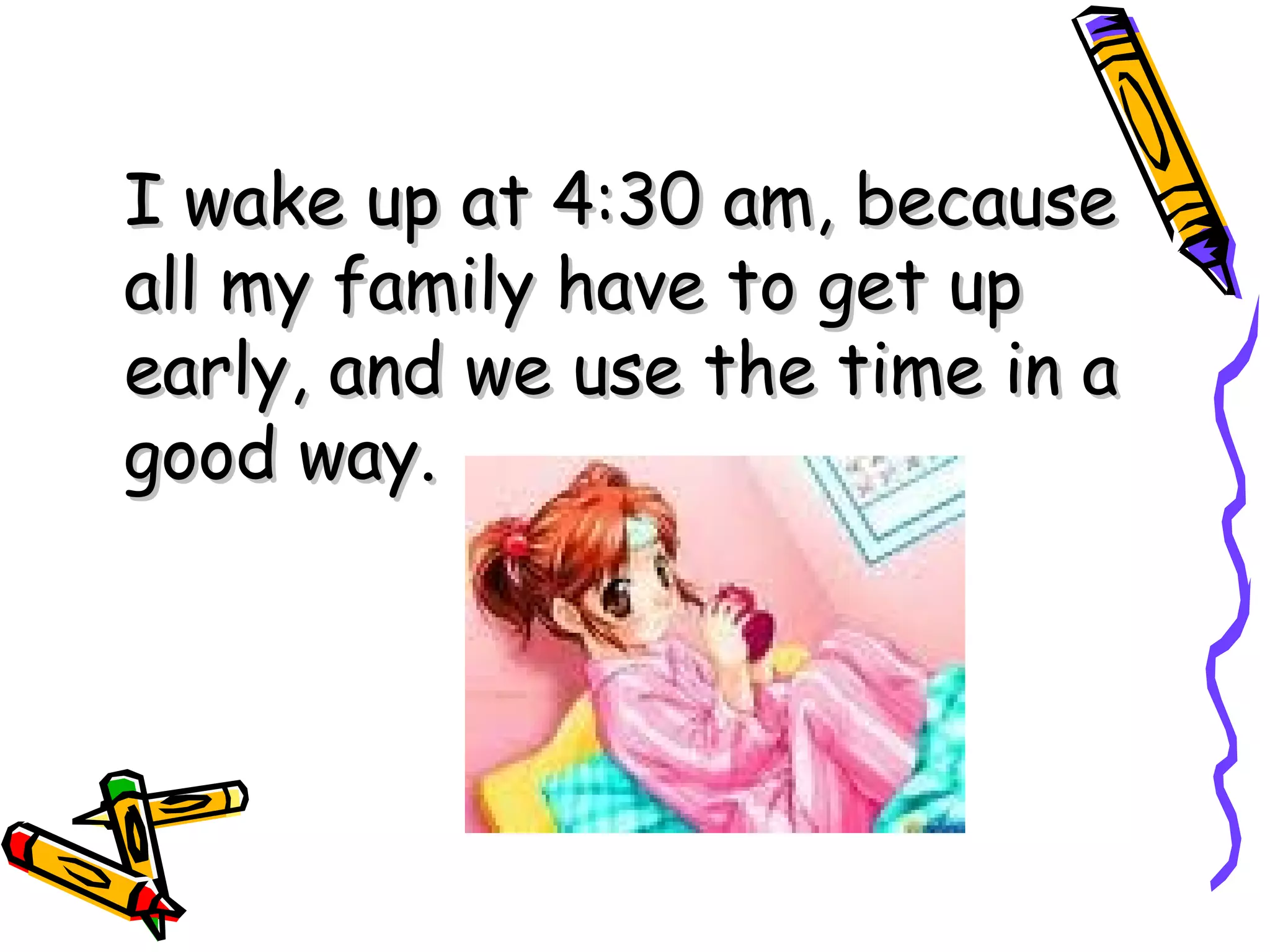 I wake up at 4:30 am, because all my family have to get up early, and we use the time in a good way.