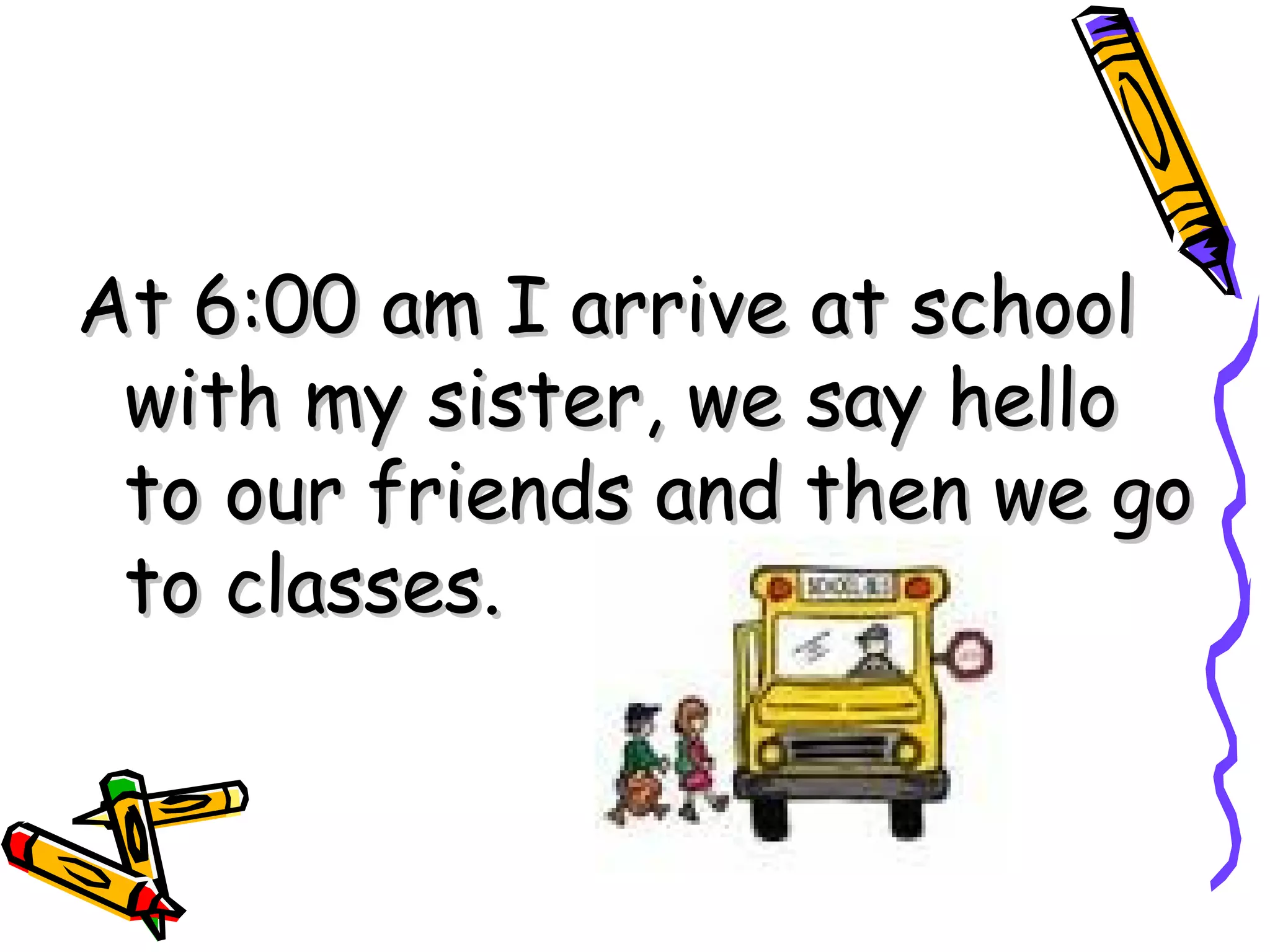 At 6:00 am I arrive at school with my sister, we say hello to our friends and then we go to classes.