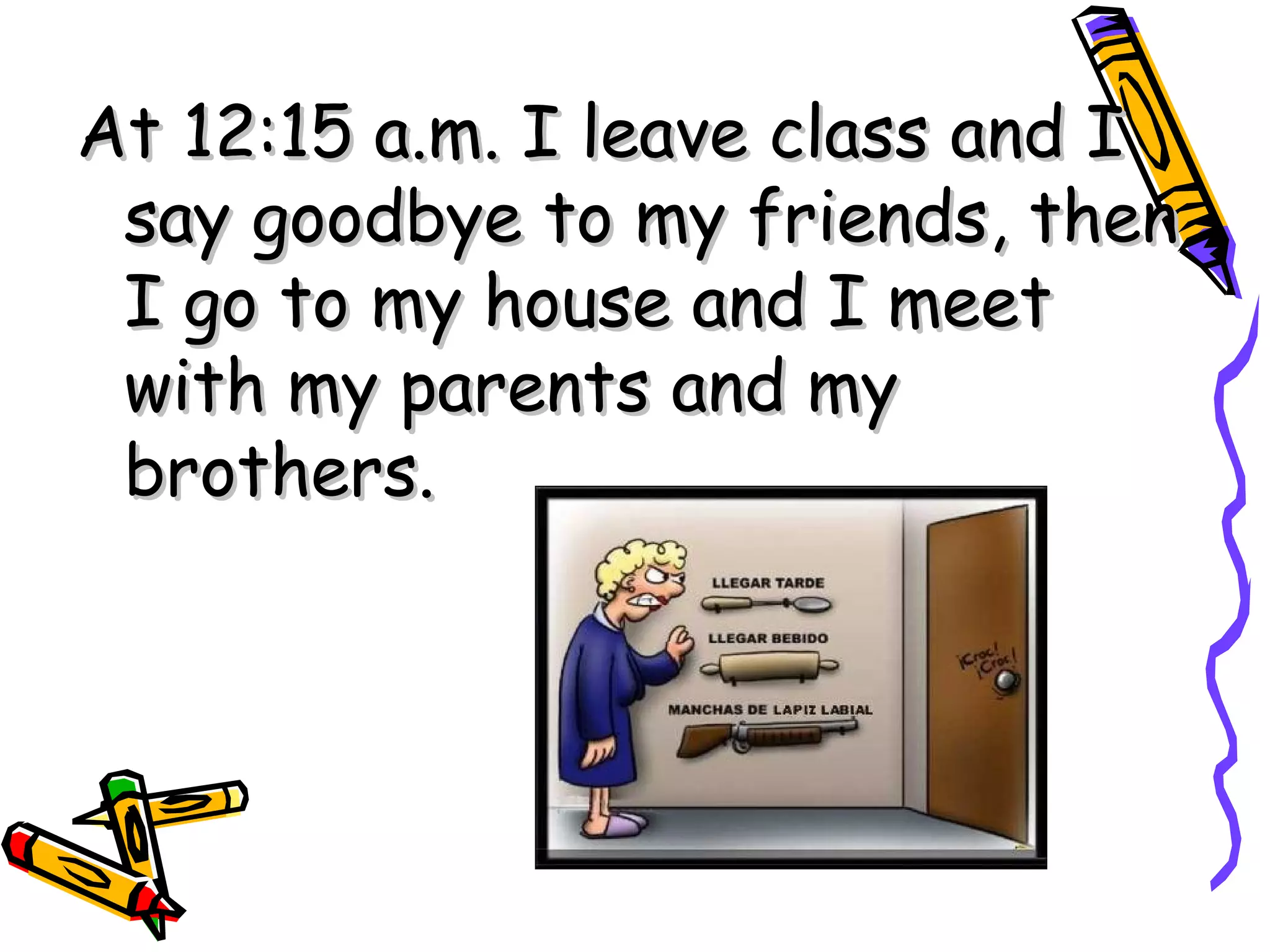 At 12:15 a.m. I leave class and I say goodbye to my friends, then I go to my house and I meet with my parents and my brothers.