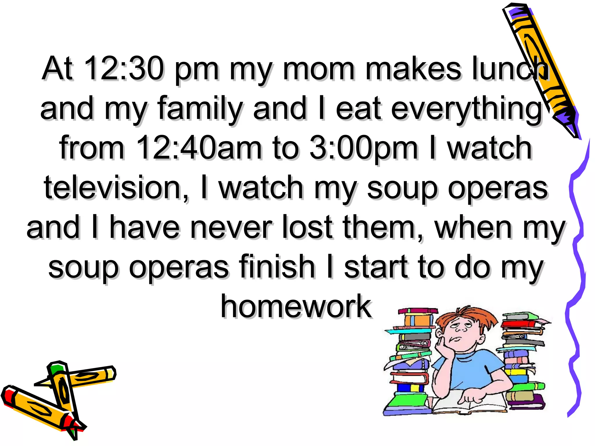 At 12:30 pm my mom makes lunch and my family and I eat everything from 12:40am to 3:00pm I watch television, I watch my soup operas and I have never lost them, when my soup operas finish I start to do my homework