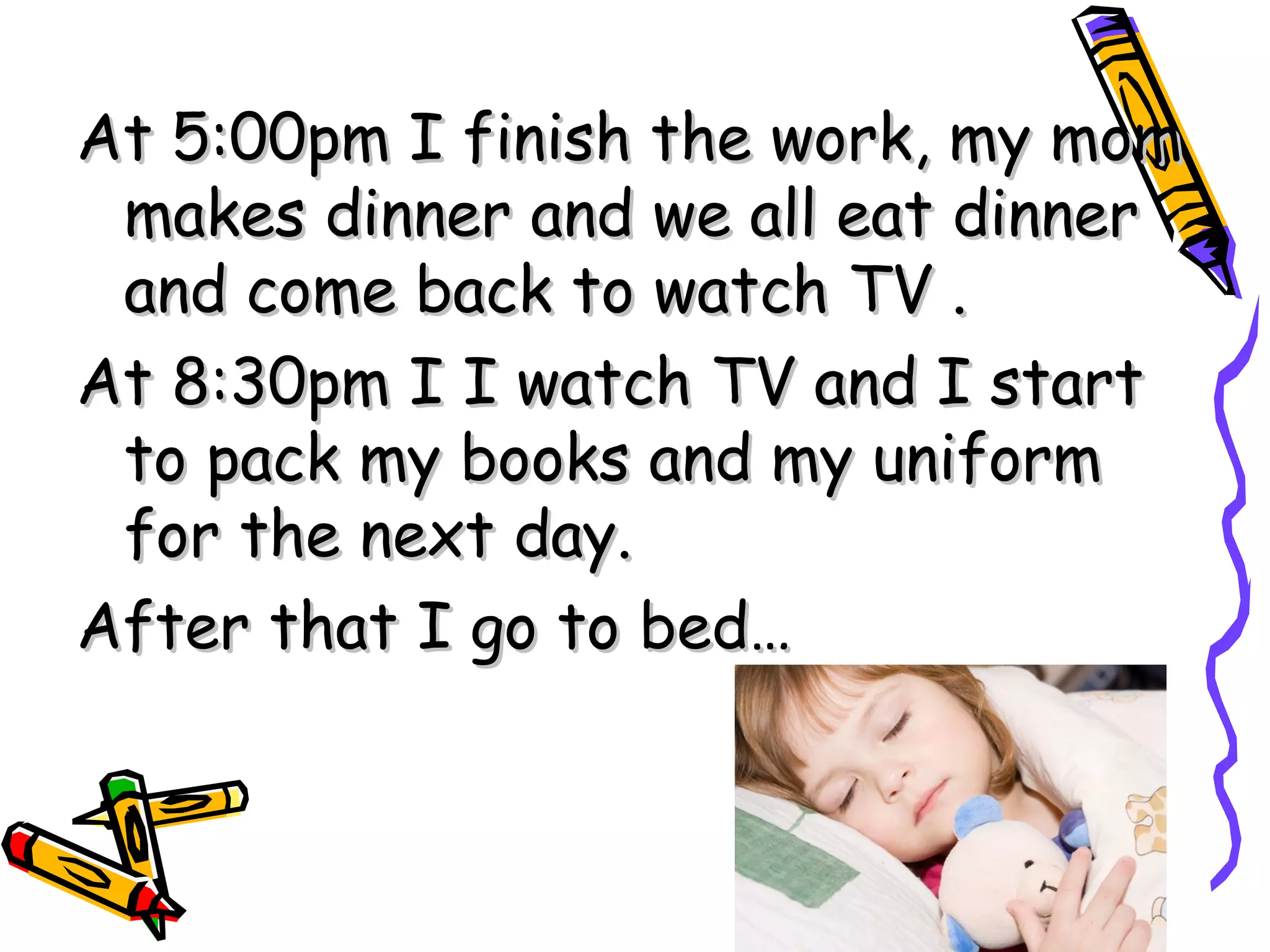 At 5:00pm I finish the work, my mom makes dinner and we all eat dinner and come back to watch TV . At 8:30pm I I watch TV and I start to pack my books and my uniform for the next day. After that I go to bed…