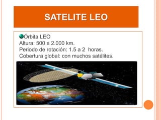 SATELITE LEOÓrbita LEO Altura: 500 a 2.000 km. Periodo de rotación: 1.5 a 2  horas.Cobertura global: con muchos satélites.