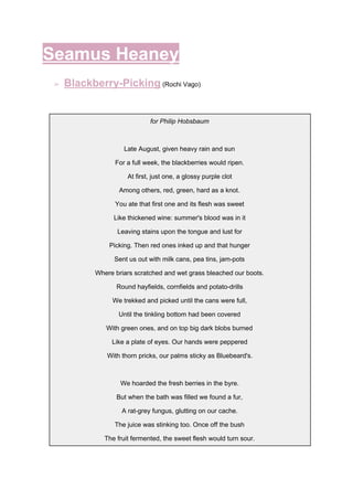 Seamus Heaney
➢ Blackberry-Picking​ ​(Rochi Vago)
for Philip Hobsbaum
Late August, given heavy rain and sun
For a full week, the blackberries would ripen.
At first, just one, a glossy purple clot
Among others, red, green, hard as a knot.
You ate that first one and its flesh was sweet
Like thickened wine: summer's blood was in it
Leaving stains upon the tongue and lust for
Picking. Then red ones inked up and that hunger
Sent us out with milk cans, pea tins, jam-pots
Where briars scratched and wet grass bleached our boots.
Round hayfields, cornfields and potato-drills
We trekked and picked until the cans were full,
Until the tinkling bottom had been covered
With green ones, and on top big dark blobs burned
Like a plate of eyes. Our hands were peppered
With thorn pricks, our palms sticky as Bluebeard's.
We hoarded the fresh berries in the byre.
But when the bath was filled we found a fur,
A rat-grey fungus, glutting on our cache.
The juice was stinking too. Once off the bush
The fruit fermented, the sweet flesh would turn sour.
 