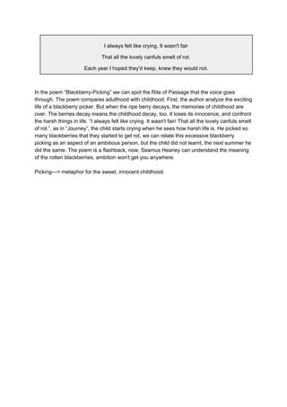 I always felt like crying. It wasn't fair
That all the lovely canfuls smelt of rot.
Each year I hoped they'd keep, knew they would not.
In the poem “Blackberry-Picking” we can spot the Rite of Passage that the voice goes
through. The poem compares adulthood with childhood. First, the author analyze the exciting
life of a blackberry picker. But when the ripe berry decays, the memories of childhood are
over. The berries decay means the childhood decay, too. It loses its innocence, and confront
the harsh things in life. “I always felt like crying. It wasn't fair/ That all the lovely canfuls smelt
of rot.”, as in “Journey”, the child starts crying when he sees how harsh life is. He picked so
many blackberries that they started to get rot, we can relate this excessive blackberry
picking as an aspect of an ambitious person, but the child did not learnt, the next summer he
did the same. The poem is a flashback, now, Seamus Heaney can understand the meaning
of the rotten blackberries, ambition won't get you anywhere.
Picking—> metaphor for the sweet, innocent childhood.
 