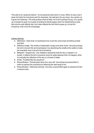 This well is his “personal helicon”, its his personal instrument or muse. When he was a kid it
gives him back his innocence and his naiveness, the well give him joy music. As a grown up,
it gives him darkness. The well portrays what he feels. As a kid it portrays his joy, as a grown
up it reveals his guilt, he is guilty of ending his family legacy when he started being a poet.
Not only the well reflects that, but it also reflects the fact that he grew up, he lost his
innocence, that is the rite of passage.
Literary devices:
● Alliteration: “Dark drop” to emphasize how much the voice loved something simple
and dark
● Olfactory Image: “the smells of waterweed, fungus and dank moss”, the poet portrays
the kid’s innocent life and emphasizes it by describing the smells at the wells to make
the anecdote more vivid and full of emotions.
● Metaphor: “trapped sky”, this metaphor represents that the sky is ‘trapped’ in a
bucket, it reflects the kid’s innocence since he really believes that it is trapped, when
it is actually the reflection of the sky in a bucket of water
● Simile: “fructified like any aquarium”,
● Personification: “Echoes gave back your own call”, the echoes are personified in
order to express his innocence bu believing the well sang to him
● Personification: “Darkness echoing”, the echo is personified again to express the fact
ir become dark.
 