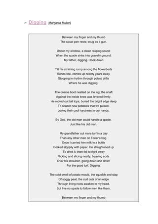 ➢ Digging​ ​(Margarita Muller)
Between my finger and my thumb
The squat pen rests; snug as a gun.
Under my window, a clean rasping sound
When the spade sinks into gravelly ground:
My father, digging. I look down
Till his straining rump among the flowerbeds
Bends low, comes up twenty years away
Stooping in rhythm through potato drills
Where he was digging.
The coarse boot nestled on the lug, the shaft
Against the inside knee was levered firmly.
He rooted out tall tops, buried the bright edge deep
To scatter new potatoes that we picked,
Loving their cool hardness in our hands.
By God, the old man could handle a spade.
Just like his old man.
My grandfather cut more turf in a day
Than any other man on Toner’s bog.
Once I carried him milk in a bottle
Corked sloppily with paper. He straightened up
To drink it, then fell to right away
Nicking and slicing neatly, heaving sods
Over his shoulder, going down and down
For the good turf. Digging.
The cold smell of potato mould, the squelch and slap
Of soggy peat, the curt cuts of an edge
Through living roots awaken in my head.
But I’ve no spade to follow men like them.
Between my finger and my thumb
 
