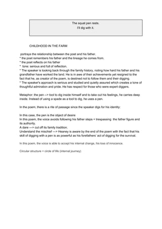 The squat pen rests.
I’ll dig with it.
CHILDHOOD IN THE FARM
portrays the relationship between the poet and his father.
* the poet remembers his father and the lineage he comes from.
* the poet reflects on his father
* tone: serious and full of reflection.
* The speaker is looking back through the family history, noting how hard his father and his
grandfather have worked the land. He is in awe of their achievements yet resigned to the
fact that he, as creator of the poem, is destined not to follow them and their digging.
* The speaker's approach is serious and studied and quietly assured which creates a tone of
thoughtful admiration and pride. He has respect for those who were expert diggers.
Metaphor: the pen --> tool to dig inside himself and to take out his feelings, he carries deep
inside. Instead of using a spade as a tool to dig, he uses a pen.
In the poem, there is a rite of passage since ​the speaker digs for his identity:
In this case, the pen is the object of desire
In this poem, the voice avoids following his father steps = trespassing the father figure and
its authority.
A dare —> cut off its family tradition.
Understand the mischief —> Heaney is aware by the end of the poem with the fact that his
skill of digging with a pen is as powerful as his forefathers’ act of digging for the survival.
In this poem, the voice is able to accept his internal change, his loss of innocence.
Circular structure = circle of life (internal journey)
 