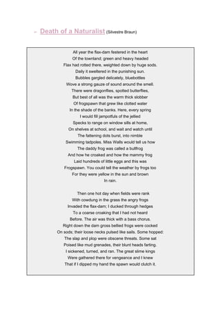 ➢ Death of a Naturalist​ ​(Silvestre Braun)
All year the flax-dam festered in the heart
Of the townland; green and heavy headed
Flax had rotted there, weighted down by huge sods.
Daily it sweltered in the punishing sun.
Bubbles gargled delicately, bluebottles
Wove a strong gauze of sound around the smell.
There were dragonflies, spotted butterflies,
But best of all was the warm thick slobber
Of frogspawn that grew like clotted water
In the shade of the banks. Here, every spring
I would fill jampotfuls of the jellied
Specks to range on window sills at home,
On shelves at school, and wait and watch until
The fattening dots burst, into nimble
Swimming tadpoles. Miss Walls would tell us how
The daddy frog was called a bullfrog
And how he croaked and how the mammy frog
Laid hundreds of little eggs and this was
Frogspawn. You could tell the weather by frogs too
For they were yellow in the sun and brown
In rain.
Then one hot day when fields were rank
With cowdung in the grass the angry frogs
Invaded the flax-dam; I ducked through hedges
To a coarse croaking that I had not heard
Before. The air was thick with a bass chorus.
Right down the dam gross bellied frogs were cocked
On sods; their loose necks pulsed like sails. Some hopped:
The slap and plop were obscene threats. Some sat
Poised like mud grenades, their blunt heads farting.
I sickened, turned, and ran. The great slime kings
Were gathered there for vengeance and I knew
That if I dipped my hand the spawn would clutch it.
 