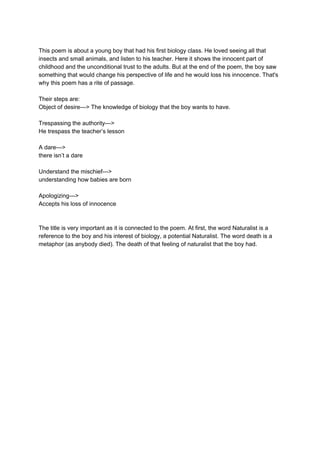 This poem is about a young boy that had his first biology class. He loved seeing all that
insects and small animals, and listen to his teacher. Here it shows the innocent part of
childhood and the unconditional trust to the adults. But at the end of the poem, the boy saw
something that would change his perspective of life and he would loss his innocence. That's
why this poem has a rite of passage.
Their steps are:
Object of desire---> The knowledge of biology that the boy wants to have.
Trespassing the authority--->
He trespass the teacher’s lesson
A dare--->
there isn’t a dare
Understand the mischief--->
understanding how babies are born
Apologizing--->
Accepts his loss of innocence
The title is very important as it is connected to the poem. At first, the word Naturalist is a
reference to the boy and his interest of biology, a potential Naturalist. The word death is a
metaphor (as anybody died). The death of that feeling of naturalist that the boy had.
 