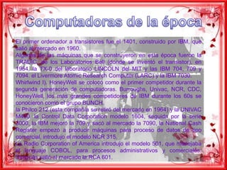 Computadoras de la épocaEl primer ordenador a transistores fue el 1401, construido por IBM, que salió al mercado en 1960.Algunas de las máquinas que se construyeron en esta época fueron la TRADIC, de los Laboratorios Bell (donde se inventó el transistor), en 1954, la TX-0 del laboratorio LINCOLN del MIT y las IBM 704, 709 y 7094. el LivermoreAtomicResearchComputer (LARC) y la IBM 7030.Whirlwind I). HoneyWell se colocó como el primer competidor durante la segunda generación de computadoras. Burroughs, Univac, NCR, CDC, HoneyWell, los más grandes competidores de IBM durante los 60s se conocieron como el grupo BUNCH.la Philco 212 (esta compañía se retiró del mercado en 1964) y la UNIVAC M460, la Control Data Corporation modelo 1604, seguida por la serie 3000, la IBM mejoró la 709 y sacó al mercado la 7090, la National Cash Register empezó a producir máquinas para proceso de datos de tipo comercial, introdujo el modelo NCR 315.La Radio Corporation of America introdujo el modelo 501, que manejaba el lenguaje COBOL, para procesos administrativos y comerciales. Después salió al mercado la RCA 601.