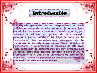 IntroducciónLa segunda generación de las computadoras se puede establecer cerca de los años sesenta. Es en esa época cuando las computadoras reducen su tamaño y precio, pero aumenta su velocidad y capacidad de almacenamiento. Gracias a que se sustituyen los tubos de vació por los transistores. Las características principales de las computadoras de esta época es que tienen circuitos de transistores, y se programa en lenguajes de alto nivel. Esta generación de computadoras era muy avanzada para la época, entre ellas podemos destacar la serie 5.000 de Burroughs y la ATLAS de la Universidad de Manchester. Las computadoras se programaban con cintas perforadas y por medio de cableado en un tablero.