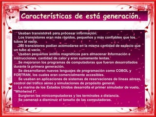 Características de está generación.  Usaban transistores para procesar información.  Los transistores eran más rápidos, pequeños y más confiables que los tubos al vacío.  200 transistores podían acomodarse en la misma cantidad de espacio que un tubo al vacío.  Usaban pequeños anillos magnéticos para almacenar información e instrucciones. cantidad de calor y eran sumamente lentas.  Se mejoraron los programas de computadoras que fueron desarrollados durante la primera generación.  Se desarrollaron nuevos lenguajes de programación como COBOL y FORTRAN, los cuales eran comercialmente accesibles.  Se usaban en aplicaciones de sistemas de reservaciones de líneas aéreas, control del tráfico aéreo y simulaciones de propósito general.  La marina de los Estados Unidos desarrolla el primer simulador de vuelo, "Whirlwind I".  Surgieron las minicomputadoras y los terminales a distancia.  Se comenzó a disminuir el tamaño de las computadoras.