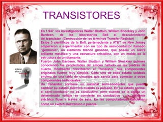 TRANSISTORESEn 1.947  los investigadores Walter Brattain, William Shockley y John Bardeen, de los laboratorios Bell el descubrimiento     del transistor  (Contracción de los términos Transfer Resistor)Estos 3 científicos de la Bell, perteneciente a AT&T en New Jersey empezaron a experimentar con un tipo de semiconductor llamado "germanio", un elemento blanco grisáceo, que poseía un lustre brillante metálico y una estructura cristalina, con un molde de la estructura de un diamante.Fueron John Bardeen, Walter Brattain y William Shockley quienes conociendo las propiedades del silicón hallado en las piedras de cuarzo, finalmente concibieron el Transistor. Sus componentes originales fueron muy simples. Cada uno de ellos estaba soldado encima de una tabla de circuitos que servía para conectar a otros componentes individuales.Un transistor contiene un material semi-conductor que puede cambiar su estado eléctrico cuando es pulsado. En su estado normal el semi-conductor no es conductivo, pero cuando se le aplica un determinado voltaje se convierte en conductivo y la corriente eléctrica fluye a través de éste. En las computadoras, funcionan como un switch electrónico o puente.