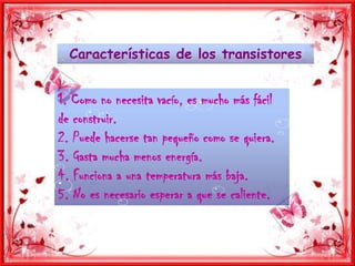 Características de los transistores1. Como no necesita vacío, es mucho más fácil de construir.2. Puede hacerse tan pequeño como se quiera.3. Gasta mucha menos energía.4. Funciona a una temperatura más baja.5. No es necesario esperar a que se caliente.
