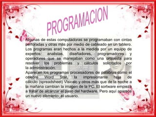 PROGRAMACIONAlgunas de estas computadoras se programaban con cintas perforadas y otras más por medio de cableado en un tablero. Los programas eran hechos a la medida por un equipo de expertos: analistas, diseñadores, programadores y operadores que se manejaban como una orquesta para resolver los problemas y cálculos solicitados por la administración. Aparecen los programas procesadores de palabras como el célebre Word Star, la impresionante hoja de cálculo (spreadsheet) Visicalc y otros más que de la noche a la mañana cambian la imagen de la PC. El sortware empieza a tratar de alcanzar el paso del hardware. Pero aquí aparece un nuevo elemento: el usuario.