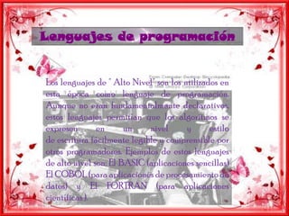 Lenguajes deprogramaciónLos lenguajes de " Alto Nivel" son los utilizados en esta época como lenguaje de programación. Aunque no eran fundamentalmente declarativos, estos lenguajes permitían que los algoritmos se expresen en un nivel y estilo de escritura fácilmente legible y comprensible por otros programadores. Ejemplos de estos lenguajes de alto nivel son: El BASIC (aplicaciones sencillas) El COBOL (para aplicaciones de procesamiento de datos) y El FORTRAN (para aplicaciones científicas ).