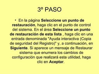 3º PASO En la página  Seleccione un punto de restauración , haga clic en el punto de control del sistema. En el área  Seleccione un punto de restauración de esta lista  , haga clic en una entrada denominada "Ayuda interactiva (Copia de seguridad del Registro)" y, a continuación, en  Siguiente . Si aparece un mensaje de Restaurar sistema que enumera los cambios de configuración que realizará esta utilidad, haga clic en  Aceptar .  