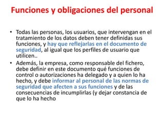 Funciones y obligaciones del personal
• Todas las personas, los usuarios, que intervengan en el
tratamiento de los datos deben tener definidas sus
funciones, y hay que reflejarlas en el documento de
seguridad, al igual que los perfiles de usuario que
utilicen..
• Además, la empresa, como responsable del fichero,
debe definir en este documento qué funciones de
control o autorizaciones ha delegado y a quien lo ha
hecho, y debe informar al personal de las normas de
seguridad que afecten a sus funciones y de las
consecuencias de incumplirlas (y dejar constancia de
que lo ha hecho
 