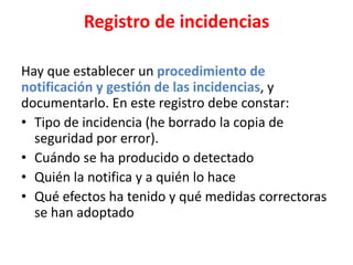 Registro de incidencias
Hay que establecer un procedimiento de
notificación y gestión de las incidencias, y
documentarlo. En este registro debe constar:
• Tipo de incidencia (he borrado la copia de
seguridad por error).
• Cuándo se ha producido o detectado
• Quién la notifica y a quién lo hace
• Qué efectos ha tenido y qué medidas correctoras
se han adoptado
 
