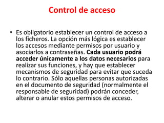 Control de acceso
• Es obligatorio establecer un control de acceso a
los ficheros. La opción más lógica es establecer
los accesos mediante permisos por usuario y
asociarlos a contraseñas. Cada usuario podrá
acceder únicamente a los datos necesarios para
realizar sus funciones, y hay que establecer
mecanismos de seguridad para evitar que suceda
lo contrario. Sólo aquellas personas autorizadas
en el documento de seguridad (normalmente el
responsable de seguridad) podrán conceder,
alterar o anular estos permisos de acceso.
 