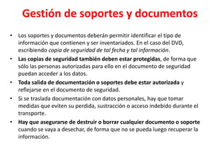 Gestión de soportes y documentos
• Los soportes y documentos deberán permitir identificar el tipo de
información que contienen y ser inventariados. En el caso del DVD,
escribiendo copia de seguridad de tal fecha y tal información.
• Las copias de seguridad también deben estar protegidas, de forma que
sólo las personas autorizadas para ello en el documento de seguridad
puedan acceder a los datos.
• Toda salida de documentación o soportes debe estar autorizada y
reflejarse en el documento de seguridad.
• Si se traslada documentación con datos personales, hay que tomar
medidas que eviten su perdida, sustracción o acceso indebido durante el
transporte.
• Hay que asegurarse de destruir o borrar cualquier documento o soporte
cuando se vaya a desechar, de forma que no se pueda luego recuperar la
información.
 