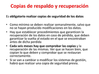 Copias de respaldo y recuperación
Es obligatorio realizar copias de seguridad de los datos
• Como mínimo se deben realizar semanalmente, salvo que
no se hayan producido modificaciones en los datos.
• Hay que establecer procedimientos que garanticen la
recuperación de los datos en caso de pérdida, que deben
garantizar la vuelta al estado en el que se encontraban
antes de dicha perdida
• Cada seis meses hay que comprobar las copias y la
recuperación de las mismas. Ver que se hacen bien, que
copian lo que deben y comprobar que se restauran
correctamente.
• Si se van a cambiar o modificar los sistemas de gestión,
habrá que realizar una copia de seguridad previa.
 