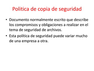 Politica de copia de seguridad
• Documento normalmente escrito que describe
los compromisos y obligaciones a realizar en el
tema de seguridad de archivos.
• Esta política de seguridad puede variar mucho
de una empresa a otra.
 