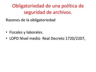 Obligatoriedad de una política de
seguridad de archivos.
Razones de la obligatoriedad
• Fiscales y laborales.
• LOPD Nivel medio Real Decreto 1720/2207,
 