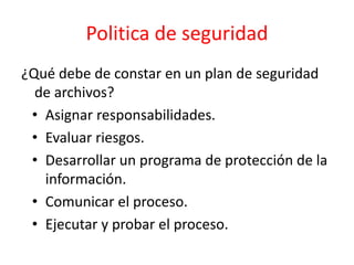 Politica de seguridad
¿Qué debe de constar en un plan de seguridad
de archivos?
• Asignar responsabilidades.
• Evaluar riesgos.
• Desarrollar un programa de protección de la
información.
• Comunicar el proceso.
• Ejecutar y probar el proceso.
 