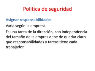 Politica de seguridad
Asignar responsabilidades
Varia según la empresa.
Es una tarea de la dirección, con independencia
del tamaño de la empres debe de quedar claro
que responsabilidades y tareas tiene cada
trabajador.
 