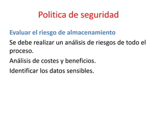 Politica de seguridad
Evaluar el riesgo de almacenamiento
Se debe realizar un análisis de riesgos de todo el
proceso.
Análisis de costes y beneficios.
Identificar los datos sensibles.
 