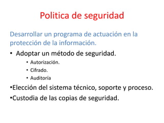 Politica de seguridad
Desarrollar un programa de actuación en la
protección de la información.
• Adoptar un método de seguridad.
• Autorización.
• Cifrado.
• Auditoría
•Elección del sistema técnico, soporte y proceso.
•Custodia de las copias de seguridad.
 