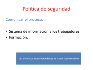 Politica de seguridad
Comunicar el proceso.
• Sistema de información a los trabajadores.
• Formación.
Una alternativa a los soportes físicos es utilizar sistema en línea
 