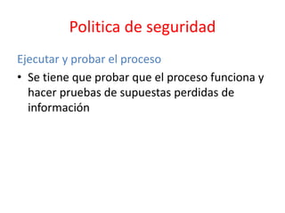 Politica de seguridad
Ejecutar y probar el proceso
• Se tiene que probar que el proceso funciona y
hacer pruebas de supuestas perdidas de
información
 