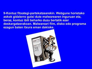 9-Kontuz fitxategi-partekatzearekin. Webgune horietako
askok gidalerro gutxi dute malwarearen inguruan eta,
beraz, kontuz ibili beharko duzu bertatik ezer
deskargatzerakoan. Malwareari film, disko edo programa
ezagun baten itxura eman dakioke.
 