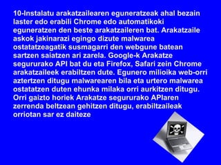 10-Instalatu arakatzailearen eguneratzeak ahal bezain
laster edo erabili Chrome edo automatikoki
eguneratzen den beste arakatzaileren bat. Arakatzaile
askok jakinarazi egingo dizute malwarea
ostatatzeagatik susmagarri den webgune batean
sartzen saiatzen ari zarela. Google-k Arakatze
segururako API bat du eta Firefox, Safari zein Chrome
arakatzaileek erabiltzen dute. Egunero milioika web-orri
aztertzen ditugu malwarearen bila eta urtero malwarea
ostatatzen duten ehunka milaka orri aurkitzen ditugu.
Orri gaizto horiek Arakatze segururako APIaren
zerrenda beltzean gehitzen ditugu, erabiltzaileak
orriotan sar ez daiteze
 