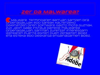 Zer da Malwarea?
   Malware terminoaren barruan sartzen dira
ordenagailuak edo sareak kaltetzeko
diseinatzen diren software gaizto mota guztiak.
Zuk jakin gabe instala daiteke malwarea
ordenagailuan, sarritan, zuretzat interesgarri
izatearen planta egiten duen zerbaiten bidez
eta esteka edo deskarga engainagarrien bidez.
 