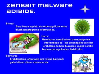 Zenbait malware
adibIDE.

Birusa:
          Bere burua kopiatu eta ordenagailuak kutsa
          ditzakeen programa informatikoa.

                               Harra:
                               Bere burua erreplikatzen duen programa
                                 informatikoa da eta ordenagailu-sare bat
                                erabiltzen du bere buruaren kopiak sareko
                               beste ordenagailuetara bidaltzeko.

Spywarea:
   Erabiltzaileen informazio zati txikiak baimenik
   gabe biltzen dituen malwarea da.
 