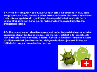 3-Kontuz ibili ezagutzen ez dituzun webguneetan. Ez zaudenean ziur, irten
webgunetik eta ikertu instalatu behar duzun softwarea. Batzuetan, malwareak
orria uztea eragotziko dizu, adibidez, deskarga-leiho bat behin eta berriz
irekita. Hori gertatzen bada, erabili ordenagailuaren ataza-kudeatzailea
arakatzailea ixteko.


4-Ez fidatu susmagarri dirudien mezu elektroniko batean iritsi zaizun ezertaz.
Ezagutzen duzun jendearen mezuek ere malware-estekak edo -eranskinak
izan ditzakete kontua bortxatu badiete. Kontuz ibili mezu elektroniko batean
bidalitako estekak jarraitzerakoan. Webgune horietara joateko, hobea da
helbideak zuzenean arakatzailean sartzea.
 