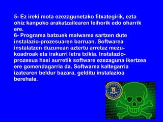 5- Ez ireki mota ezezagunetako fitxategirik, ezta
ohiz kanpoko arakatzailearen leihorik edo oharrik
ere.
6- Programa batzuek malwarea sartzen dute
instalazio-prozesuaren barruan. Softwarea
instalatzen duzunean aztertu arretaz mezu-
koadroak eta irakurri letra txikia. Instalazio-
prozesua hasi aurretik software ezezaguna ikertzea
ere gomendagarria da. Softwarea kaltegarria
izatearen beldur bazara, gelditu instalazioa
berehala.
 