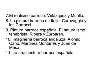 7.El realismo barroco: Velázquez y Murillo. 8. La pintura barroca en Italia: Caravaggio y los Carracci. 9. Pintura barroca española. El naturalismo tenebrista: Ribera y Zurbarán. 10. Imaginería barroca andaluza: Alonso Cano, Martínez Montañés y Juan de Mesa. 11. La arquitectura barroca española 
