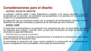 Consideraciones para el diseño:
• MATERIAL SOLIDO DE ARRASTRE
La palizada, material sólido y hasta desperdicios arrojados a los cauces naturales y que son
arrastrados por la corriente, son elementos muy perjudiciales si se acumulan en la alcantarilla e
inciden en su comportamiento hidráulico.
Es importante que las carreteras cuenten con un programa de mantenimiento rutinario, a fin de
identificar los sectores vulnerables, propensos de ser afectados por este fenómeno.
• BORDE LIBRE
El borde libre en alcantarillas es un parámetro muy importante por ello, las alcantarillas no deben
ser diseñadas para trabajar a sección llena, ya que esto incrementa su riesgo de obstrucción,
afectando su capacidad hidráulica.
• SOCAVACIÓN LOCAL A LA SALIDA DE LA ALCANTARILLA
Si la velocidad del flujo a la entrada y particularmente a la salida de la alcantarilla es alta, puede
producir procesos de socavación local.
se recomienda la protección del cauce natural mediante la construcción de emboquillados de
piedra, enchapado de rocas acomodadas u otros tipos de revestimientos
 